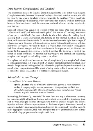 Data Sources, Complications, and Cautions
The information needed to calculate channel margins is the same as for basic margins.
Complications arise, however, because of the layers involved. In this structure, the sell-
ing price for one layer in the chain becomes the cost to the next layer. This is clearly vis-
ible in consumer goods industries, where there are often multiple levels of distribution
between the manufacturer and the consumer, and each channel member requires its
own margin.
Cost and selling price depend on location within the chain. One must always ask,
“Whose cost is this?” and “Who sells at this price?” The process of “chaining” a sequence
of margins is not difficult. One need only clarify who sells to whom. In tracking this, it
can help first to draw a horizontal line, labeling all the channel members along the
chain, with the manufacturer at the far left and the retailer on the right. For example, if
a beer exporter in Germany sells to an importer in the U.S., and that importer sells to a
distributor in Virginia, who sells the beer to a retailer, then four distinct selling prices
and three channel margins will intervene between the exporter and retail store cus-
tomer. In this scenario, the exporter is the first supplier. The importer is the first cus-
tomer. To avoid confusion, we recommend mapping out the channel and calculating
margins, purchase prices, and selling prices at each level.
Throughout this section, we’ve assumed that all margins are “gross margins,” calculated
as selling price minus cost of goods sold. Of course, channel members will incur other
costs in the process of “adding value.” If a wholesaler pays his salespeople a commission
on sales, for example, that would be a cost of doing business. But it would not be a part
of the cost of goods sold, and so it is not factored into gross margin.

Related Metrics and Concepts
HYBRID (MIXED) CHANNEL MARGINS
       Hybrid Channel: The use of multiple distribution systems to reach the same
       market. A company might approach consumers through stores, the Web, and
       telemarketing, for example. Margins often differ among such channels. Hybrid
       channels may also be known as mixed channels.
Increasingly, businesses “go to market” in more than one way. An insurance company,
for example, might sell policies through independent agents, toll-free telephone lines,
and the Web. Multiple channels often generate different channel margins and cause a
supplier to incur different support costs. As business migrates from one channel to
another, marketers must adjust pricing and support in economically sensible ways. To
make appropriate decisions, they must recognize the more profitable channels in their
mix and develop programs and strategies to fit these.




                                                     Chapter 3 Margins and Profits       81
 