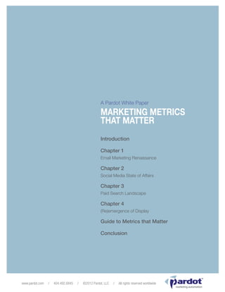 Pardot               Marketing Metrics That Matter                                                            Page 1




                                                     A Pardot White Paper

                                                     MARKETING METRICS
                                                     THAT MATTER
                                                     Introduction

                                                     Chapter 1
                                                     Email Marketing Renaissance

                                                     Chapter 2
                                                     Social Media State of Affairs

                                                     Chapter 3
                                                     Paid Search Landscape

                                                     Chapter 4
                                                     (Re)emergence of Display

                                                     Guide to Metrics that Matter

                                                     Conclusion




                                                                                                                     TM




www.pardot.com   /    404.492.6845    /   ©2012 Pardot, LLC   /   All rights reserved worldwide
                                                                                                  marketing automation
 