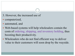 3. However, the increased use of
 computerized,
 automated, and
 Web-based systems will help wholesalers contain the
costs of ordering, shipping, and inventory holding, thus
boosting their productivity.
 Wholesalers who do not find efficient way to deliver
value to their customers will soon drop by the wayside.
 