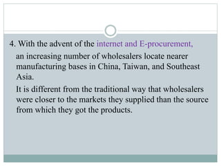 4. With the advent of the internet and E-procurement,
an increasing number of wholesalers locate nearer
manufacturing bases in China, Taiwan, and Southeast
Asia.
It is different from the traditional way that wholesalers
were closer to the markets they supplied than the source
from which they got the products.
 