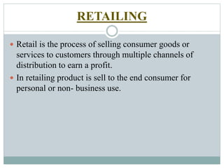 RETAILING
 Retail is the process of selling consumer goods or
services to customers through multiple channels of
distribution to earn a profit.
 In retailing product is sell to the end consumer for
personal or non- business use.
 