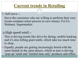 1. Self serve :-
Serve the customers who are willing to perform their own
locate-compare-select process to save money. For Ex.
Walmart, Supermarket.
2.High speed retail :-
This is driving trends like drive-by dining, mobile banking
and it’s also killing giant malls, which take too much time
to shop.
 Equally, people are getting increasingly bored with the
same brands in the same places, which in turn is driving
‘pop-up’ retail and ‘limited time only’ products and offers.
Current trends in Retailing
 
