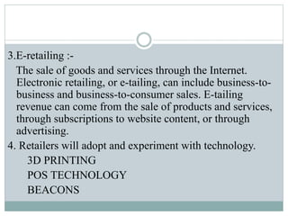 3.E-retailing :-
The sale of goods and services through the Internet.
Electronic retailing, or e-tailing, can include business-to-
business and business-to-consumer sales. E-tailing
revenue can come from the sale of products and services,
through subscriptions to website content, or through
advertising.
4. Retailers will adopt and experiment with technology.
3D PRINTING
POS TECHNOLOGY
BEACONS
 