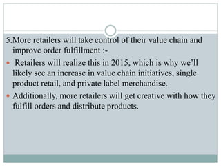 5.More retailers will take control of their value chain and
improve order fulfillment :-
 Retailers will realize this in 2015, which is why we’ll
likely see an increase in value chain initiatives, single
product retail, and private label merchandise.
 Additionally, more retailers will get creative with how they
fulfill orders and distribute products.
 