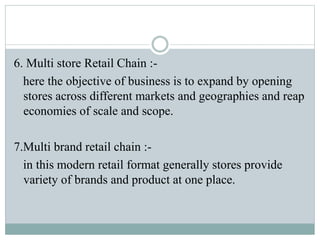 6. Multi store Retail Chain :-
here the objective of business is to expand by opening
stores across different markets and geographies and reap
economies of scale and scope.
7.Multi brand retail chain :-
in this modern retail format generally stores provide
variety of brands and product at one place.
 