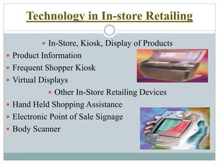 Technology in In-store Retailing
 In-Store, Kiosk, Display of Products
 Product Information
 Frequent Shopper Kiosk
 Virtual Displays
 Other In-Store Retailing Devices
 Hand Held Shopping Assistance
 Electronic Point of Sale Signage
 Body Scanner
 
