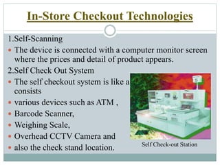 In-Store Checkout Technologies
1.Self-Scanning
 The device is connected with a computer monitor screen
where the prices and detail of product appears.
2.Self Check Out System
 The self checkout system is like a small station which
consists
 various devices such as ATM ,
 Barcode Scanner,
 Weighing Scale,
 Overhead CCTV Camera and
 also the check stand location. Self Check-out Station
 