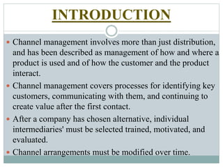 INTRODUCTION
 Channel management involves more than just distribution,
and has been described as management of how and where a
product is used and of how the customer and the product
interact.
 Channel management covers processes for identifying key
customers, communicating with them, and continuing to
create value after the first contact.
 After a company has chosen alternative, individual
intermediaries' must be selected trained, motivated, and
evaluated.
 Channel arrangements must be modified over time.
 