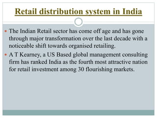 Retail distribution system in India
 The Indian Retail sector has come off age and has gone
through major transformation over the last decade with a
noticeable shift towards organised retailing.
 A T Kearney, a US Based global management consulting
firm has ranked India as the fourth most attractive nation
for retail investment among 30 flourishing markets.
 