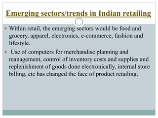 Emerging sectors/trends in Indian retailing
 Within retail, the emerging sectors would be food and
grocery, apparel, electronics, e-commerce, fashion and
lifestyle.
 Use of computers for merchandise planning and
management, control of inventory costs and supplies and
replenishment of goods done electronically, internal store
billing, etc has changed the face of product retailing.
 