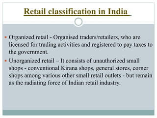 Retail classification in India
 Organized retail - Organised traders/retailers, who are
licensed for trading activities and registered to pay taxes to
the government.
 Unorganized retail – It consists of unauthorized small
shops - conventional Kirana shops, general stores, corner
shops among various other small retail outlets - but remain
as the radiating force of Indian retail industry.
 