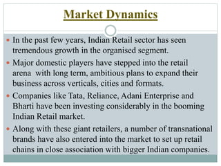 Market Dynamics
 In the past few years, Indian Retail sector has seen
tremendous growth in the organised segment.
 Major domestic players have stepped into the retail
arena with long term, ambitious plans to expand their
business across verticals, cities and formats.
 Companies like Tata, Reliance, Adani Enterprise and
Bharti have been investing considerably in the booming
Indian Retail market.
 Along with these giant retailers, a number of transnational
brands have also entered into the market to set up retail
chains in close association with bigger Indian companies.
 