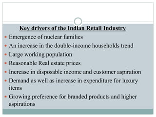 Key drivers of the Indian Retail Industry
 Emergence of nuclear families
 An increase in the double-income households trend
 Large working population
 Reasonable Real estate prices
 Increase in disposable income and customer aspiration
 Demand as well as increase in expenditure for luxury
items
 Growing preference for branded products and higher
aspirations
 