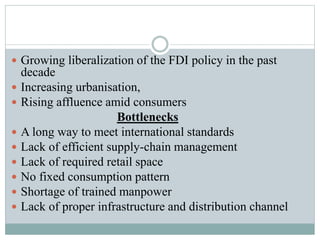  Growing liberalization of the FDI policy in the past
decade
 Increasing urbanisation,
 Rising affluence amid consumers
Bottlenecks
 A long way to meet international standards
 Lack of efficient supply-chain management
 Lack of required retail space
 No fixed consumption pattern
 Shortage of trained manpower
 Lack of proper infrastructure and distribution channel
 