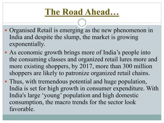 The Road Ahead…
 Organised Retail is emerging as the new phenomenon in
India and despite the slump, the market is growing
exponentially.
 As economic growth brings more of India’s people into
the consuming classes and organized retail lures more and
more existing shoppers, by 2017, more than 300 million
shoppers are likely to patronize organized retail chains.
 Thus, with tremendous potential and huge population,
India is set for high growth in consumer expenditure. With
India's large ‘young’ population and high domestic
consumption, the macro trends for the sector look
favorable.
 