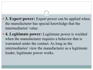  3. Expert power: Expert power can be applied when
the manufacturer has special knowledge that the
intermediaries' value.
 4. Legitimate power: Legitimate power is wielded
when the manufacturer requires a behavior that is
warranted under the contact. As long as the
intermediaries' view the manufacturer as a legitimate
leader, legitimate power works.
 