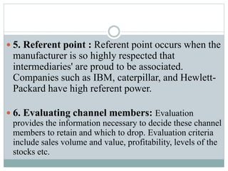  5. Referent point : Referent point occurs when the
manufacturer is so highly respected that
intermediaries' are proud to be associated.
Companies such as IBM, caterpillar, and Hewlett-
Packard have high referent power.
 6. Evaluating channel members: Evaluation
provides the information necessary to decide these channel
members to retain and which to drop. Evaluation criteria
include sales volume and value, profitability, levels of the
stocks etc.
 