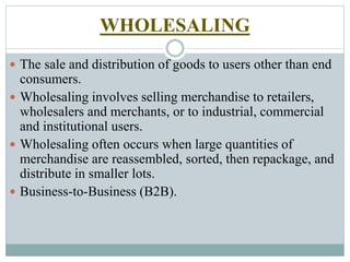WHOLESALING
 The sale and distribution of goods to users other than end
consumers.
 Wholesaling involves selling merchandise to retailers,
wholesalers and merchants, or to industrial, commercial
and institutional users.
 Wholesaling often occurs when large quantities of
merchandise are reassembled, sorted, then repackage, and
distribute in smaller lots.
 Business-to-Business (B2B).
 