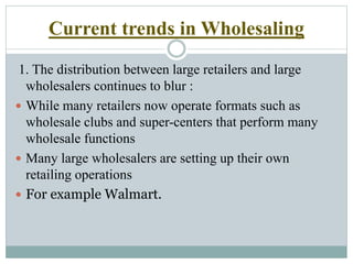 Current trends in Wholesaling
1. The distribution between large retailers and large
wholesalers continues to blur :
 While many retailers now operate formats such as
wholesale clubs and super-centers that perform many
wholesale functions
 Many large wholesalers are setting up their own
retailing operations
 For example Walmart.
 