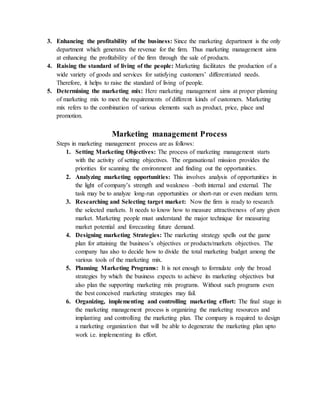 3. Enhancing the profitability of the business: Since the marketing department is the only
department which generates the revenue for the firm. Thus marketing management aims
at enhancing the profitability of the firm through the sale of products.
4. Raising the standard of living of the people: Marketing facilitates the production of a
wide variety of goods and services for satisfying customers’ differentiated needs.
Therefore, it helps to raise the standard of living of people.
5. Determining the marketing mix: Here marketing management aims at proper planning
of marketing mix to meet the requirements of different kinds of customers. Marketing
mix refers to the combination of various elements such as product, price, place and
promotion.
Marketing management Process
Steps in marketing management process are as follows:
1. Setting Marketing Objectives: The process of marketing management starts
with the activity of setting objectives. The organsational mission provides the
priorities for scanning the environment and finding out the opportunities.
2. Analyzing marketing opportunities: This involves analysis of opportunities in
the light of company’s strength and weakness –both internal and external. The
task may be to analyze long-run opportunities or short-run or even medium term.
3. Researching and Selecting target market: Now the firm is ready to research
the selected markets. It needs to know how to measure attractiveness of any given
market. Marketing people must understand the major technique for measuring
market potential and forecasting future demand.
4. Designing marketing Strategies: The marketing strategy spells out the game
plan for attaining the business’s objectives or products/markets objectives. The
company has also to decide how to divide the total marketing budget among the
various tools of the marketing mix.
5. Planning Marketing Programs: It is not enough to formulate only the broad
strategies by which the business expects to achieve its marketing objectives but
also plan the supporting marketing mix programs. Without such programs even
the best conceived marketing strategies may fail.
6. Organizing, implementing and controlling marketing effort: The final stage in
the marketing management process is organizing the marketing resources and
implanting and controlling the marketing plan. The company is required to design
a marketing organization that will be able to degenerate the marketing plan upto
work i.e. implementing its effort.
 