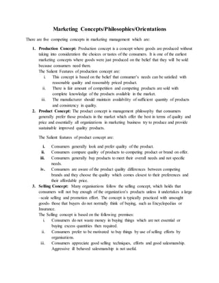 Marketing Concepts/Philosophies/Orientations
There are five competing concepts in marketing management which are:
1. Production Concept: Production concept is a concept where goods are produced without
taking into consideration the choices or tastes of the consumers. It is one of the earliest
marketing concepts where goods were just produced on the belief that they will be sold
because consumers need them.
The Salient Features of production concept are:
i. This concept is based on the belief that consumer’s needs can be satisfied with
reasonable quality and reasonably priced product.
ii. There is fair amount of competition and competing products are sold with
complete knowledge of the products available in the market.
iii. The manufacturer should maintain availability of sufficient quantity of products
and consistency in quality.
2. Product Concept: The product concept is management philosophy that consumers
generally prefer those products in the market which offer the best in terms of quality and
price and essentially all organizations in marketing business try to produce and provide
sustainable improved quality products.
The Salient features of product concept are:
i. Consumers generally look and prefer quality of the product.
ii. Consumers compare quality of products to competing product or brand on offer.
iii. Consumers generally buy products to meet their overall needs and not specific
needs.
iv. Consumers are aware of the product quality differences between competing
brands and they choose the quality which comes closest to their preferences and
their affordable price.
3. Selling Concept: Many organisations follow the selling concept, which holds that
consumers will not buy enough of the organization’s products unless it undertakes a large
–scale selling and promotion effort. The concept is typically practiced with unsought
goods- those that buyers do not normally think of buying, such as Encyclopedias or
Insurance.
The Selling concept is based on the following premises:
i. Consumers do not waste money in buying things which are not essential or
buying excess quantities then required.
ii. Consumers prefer to be motivated to buy things by use of selling efforts by
organisations.
iii. Consumers appreciate good selling techniques, efforts and good salesmanship.
Aggressive ill behaved salesmanship is not useful.
 