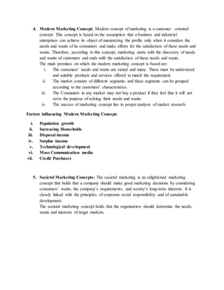 4. Modern Marketing Concept: Modern concept of marketing is a customer –oriented
concept. This concept is based on the assumption that a business and industrial
enterprises can achieve its object of maximizing the profits only when it considers the
needs and wants of its consumers and make efforts for the satisfaction of these needs and
wants. Therefore, according to this concept, marketing starts with the discovery of needs
and wants of customers and ends with the satisfaction of these needs and wants.
The main premises on which the modern marketing concept is based are:
i. The customers’ needs and wants are varied and many. These must be understood
and suitable products and services offered to match the requirement.
ii. The market consists of different segments and these segments can be grouped
according to the customers’ characteristics.
iii. The Consumers in any market may not buy a product if they feel that it will not
serve the purpose of solving their needs and wants.
iv. The success of marketing concept lies in proper analysis of market research.
Factors influencing Modern Marketing Concept:
i. Population growth
ii. Increasing Households
iii. Disposal income
iv. Surplus income
v. Technological development
vi. Mass Communication media
vii. Credit Purchases
5. Societal Marketing Concepts: The societal marketing is an enlightened marketing
concept that holds that a company should make good marketing decisions by considering
consumers’ wants, the company’s requirements, and society’s long-term interests. It is
closely linked with the principles of corporate social responsibility and of sustainable
development.
The societal marketing concept holds that the organisation should determine the needs,
wants and interests of target markets.
 