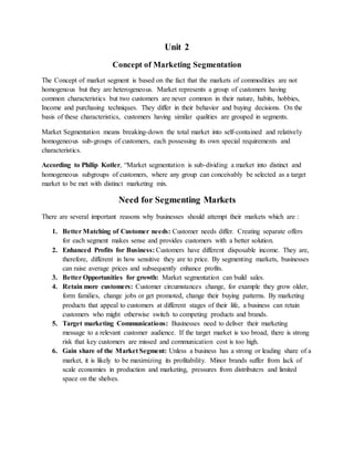 Unit 2
Concept of Marketing Segmentation
The Concept of market segment is based on the fact that the markets of commodities are not
homogenous but they are heterogeneous. Market represents a group of customers having
common characteristics but two customers are never common in their nature, habits, hobbies,
Income and purchasing techniques. They differ in their behavior and buying decisions. On the
basis of these characteristics, customers having similar qualities are grouped in segments.
Market Segmentation means breaking-down the total market into self-contained and relatively
homogeneous sub-groups of customers, each possessing its own special requirements and
characteristics.
According to Philip Kotler, “Market segmentation is sub-dividing a market into distinct and
homogeneous subgroups of customers, where any group can conceivably be selected as a target
market to be met with distinct marketing mix.
Need for Segmenting Markets
There are several important reasons why businesses should attempt their markets which are :
1. Better Matching of Customer needs: Customer needs differ. Creating separate offers
for each segment makes sense and provides customers with a better solution.
2. Enhanced Profits for Business: Customers have different disposable income. They are,
therefore, different in how sensitive they are to price. By segmenting markets, businesses
can raise average prices and subsequently enhance profits.
3. Better Opportunities for growth: Market segmentation can build sales.
4. Retain more customers: Customer circumstances change, for example they grow older,
form families, change jobs or get promoted, change their buying patterns. By marketing
products that appeal to customers at different stages of their life, a business can retain
customers who might otherwise switch to competing products and brands.
5. Target marketing Communications: Businesses need to deliver their marketing
message to a relevant customer audience. If the target market is too broad, there is strong
risk that key customers are missed and communication cost is too high.
6. Gain share of the Market Segment: Unless a business has a strong or leading share of a
market, it is likely to be maximizing its profitability. Minor brands suffer from lack of
scale economies in production and marketing, pressures from distributers and limited
space on the shelves.
 