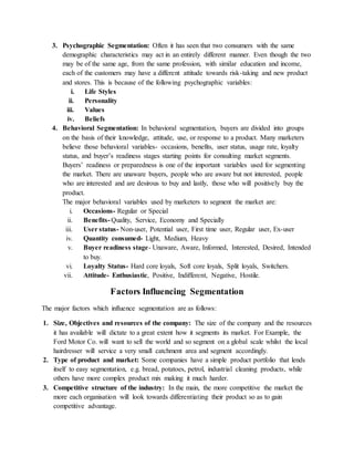 3. Psychographic Segmentation: Often it has seen that two consumers with the same
demographic characteristics may act in an entirely different manner. Even though the two
may be of the same age, from the same profession, with similar education and income,
each of the customers may have a different attitude towards risk-taking and new product
and stores. This is because of the following psychographic variables:
i. Life Styles
ii. Personality
iii. Values
iv. Beliefs
4. Behavioral Segmentation: In behavioral segmentation, buyers are divided into groups
on the basis of their knowledge, attitude, use, or response to a product. Many marketers
believe those behavioral variables- occasions, benefits, user status, usage rate, loyalty
status, and buyer’s readiness stages starting points for consulting market segments.
Buyers’ readiness or preparedness is one of the important variables used for segmenting
the market. There are unaware buyers, people who are aware but not interested, people
who are interested and are desirous to buy and lastly, those who will positively buy the
product.
The major behavioral variables used by marketers to segment the market are:
i. Occasions- Regular or Special
ii. Benefits- Quality, Service, Economy and Specially
iii. User status- Non-user, Potential user, First time user, Regular user, Ex-user
iv. Quantity consumed- Light, Medium, Heavy
v. Buyer readiness stage- Unaware, Aware, Informed, Interested, Desired, Intended
to buy.
vi. Loyalty Status- Hard core loyals, Soft core loyals, Split loyals, Switchers.
vii. Attitude- Enthusiastic, Positive, Indifferent, Negative, Hostile.
Factors Influencing Segmentation
The major factors which influence segmentation are as follows:
1. Size, Objectives and resources of the company: The size of the company and the resources
it has available will dictate to a great extent how it segments its market. For Example, the
Ford Motor Co. will want to sell the world and so segment on a global scale whilst the local
hairdresser will service a very small catchment area and segment accordingly.
2. Type of product and market: Some companies have a simple product portfolio that lends
itself to easy segmentation, e.g. bread, potatoes, petrol, industrial cleaning products, while
others have more complex product mix making it much harder.
3. Competitive structure of the industry: In the main, the more competitive the market the
more each organisation will look towards differentiating their product so as to gain
competitive advantage.
 