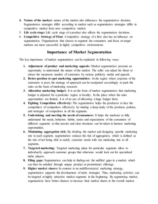 4. Nature of the market: nature of the market also influences the segmentation decision.
Segmentation strategies differ according to market such as segmentation strategies differ in
competitive market from non- competitive market.
5. Life cycle stage: Life cycle stage of a product also affects the segmentation decisions.
6. Competitive Strategy of Firm: Competitive strategy of a firm also has an influence on
segmentation. Organisations that choose to segment the consumers and focus on target
markets are more successful in highly competitive environments.
Importance of Market Segmentation
The key importance of market segmentation can be explained in following ways:
1. Adjustment of product and marketing appeals: Market segmentation presents an
opportunity to understand the nature of the market. The seller can adjust his thrust to
attract the maximum number of customers by various publicity media and appeals.
2. Better position to spot marketing opportunities: In the region where response of the
customers is poor, the strategy of approach can be readjusted accordingly to push the
sales on the basis of marketing research.
3. Allocation marketing budget: It is on the basis of market segmentation that marketing
budget is adjusted for a particular region or locality. In the place where the sales
opportunities are limited, it is of no use of allocating a huge budget there.
4. Fighting Competition effectively: The segmentation helps the producers to face the
competition of competitors effectively by making a deep study of the products, policies,
and strategies of competitors in all the segments.
5. Undertaking and meeting the needs of consumers: It helps the marketer to fully
understand the needs, behavior, habits, tastes and expectations of the consumers of
different segments so that precise and clear decisions can be taken to harness marketing
opportunities.
6. Minimizing aggregation risk: By dividing the market and designing specific marketing
mix to each segment, segmentation reduces the risk of aggregation, which is defined as
the risk of not being able to satisfy customer needs with one marketing mix to all
segments.
7. Targeted marketing: Targeted marketing plans for particular segments allow to
individually approach customer groups that otherwise would look out for specialized
niche players.
8. Filing gaps: Segmentation can help in finding-out the unfilled gaps in a market, which
can then be satisfied through unique product or promotional offerings.
9. Higher market shares: In contrast to an undifferentiated marketing strategy,
segmentation supports the development of niche strategies. Thus, marketing activities can
be targeted at highly attractive market segments in the beginning. By segmenting market,
organisations have better chances to increase their market shares in the overall market.
 