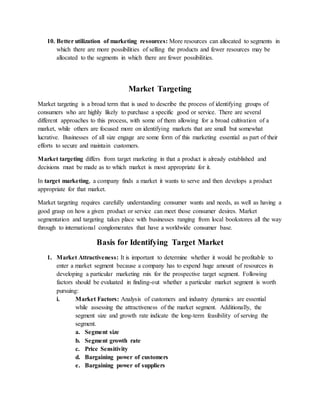 10. Better utilization of marketing resources: More resources can allocated to segments in
which there are more possibilities of selling the products and fewer resources may be
allocated to the segments in which there are fewer possibilities.
Market Targeting
Market targeting is a broad term that is used to describe the process of identifying groups of
consumers who are highly likely to purchase a specific good or service. There are several
different approaches to this process, with some of them allowing for a broad cultivation of a
market, while others are focused more on identifying markets that are small but somewhat
lucrative. Businesses of all size engage are some form of this marketing essential as part of their
efforts to secure and maintain customers.
Market targeting differs from target marketing in that a product is already established and
decisions must be made as to which market is most appropriate for it.
In target marketing, a company finds a market it wants to serve and then develops a product
appropriate for that market.
Market targeting requires carefully understanding consumer wants and needs, as well as having a
good grasp on how a given product or service can meet those consumer desires. Market
segmentation and targeting takes place with businesses ranging from local bookstores all the way
through to international conglomerates that have a worldwide consumer base.
Basis for Identifying Target Market
1. Market Attractiveness: It is important to determine whether it would be profitable to
enter a market segment because a company has to expend huge amount of resources in
developing a particular marketing mix for the prospective target segment. Following
factors should be evaluated in finding-out whether a particular market segment is worth
pursuing:
i. Market Factors: Analysis of customers and industry dynamics are essential
while assessing the attractiveness of the market segment. Additionally, the
segment size and growth rate indicate the long-term feasibility of serving the
segment.
a. Segment size
b. Segment growth rate
c. Price Sensitivity
d. Bargaining power of customers
e. Bargaining power of suppliers
 