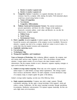 f. Barriers to market segment entry
g. Barriers to market segment exit
ii. Competitive factors: Competition in a segment determines the extent of
resistance faced by a company while entering the market. Well entrenched players
would have erected strong barriers to entry.
a. Nature of Competition
b. New Entrants
c. Competitive Differentiation
iii. Political, Social and Environmental Factors: The external environment
presents opportunities and threats for a firm. Changes in the regulatory
framework, economic policies, social values and lifestyles etc. can alter the
attractiveness of market segment.
a. Political Issue.
b. Social Trends.
c. Environmental Issues.
2. Firm’s capability to serve segments: A market segment may be attractive, but it may be
beyond the resources and competencies of the company to serve it profitably. Howsoever
attractive s segment may look to be, a company should not venture to serve it unless it is
certain that it has the required resources and competencies.
a. Exploitable marketing assets
b. Cost advantage
c. Technological Edge
d. Managerial Capabilities and Commitment
Types or Strategies of Marketing: After evaluating different segments, the company must
now decide which and how many segments to serve. This is the problem of target market
selection. A target market consists of a set of buyers who share common needs or
characteristics that the company decides to serve. Alternative segments targeting strategies or
types can be classified into two parts:
1. Limited coverage market targeting: When only one or few segments are selected as
market targets it is called limited coverage market segmentation. This strategy requires
fewer resources and therefore effective for small companies or in the introduction stage
of a company trying to compete against the giants of the industry.
Limited coverage market targeting can take any of the following forms:
a. Single segment concentration: Company may select a single segment. Through
concentrated marketing, the firm gains a strong knowledge of the segment’s needs and
achieve a strong. Furthermore, the firm enjoys operating economies through specializing
its production, distribution and promotion. If it captures segment leadership, the firm can
earn a high return on its investment.
 