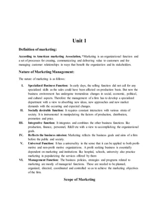 Unit 1
Definition of marketing:
According to American marketing Association, “Marketing is an organizational function and
a set of processes for creating, communicating and delivering value to customers and foe
managing customer relationships in ways that benefit the organization and its stakeholders.
Nature of Marketing Management:
The nature of marketing is as follows:
I. Specialized Business Function: In early days, the selling function did not call for any
specialized skills as the sales could have been affected on production basis. But now the
business environment has undergone tremendous changes in social, economic, political,
and cultural aspects. Therefore the management of a firm has to develop a specialized
department with a view to absorbing new ideas, new approaches and new market
demands with the occurring and expected changes.
II. Socially desirable function: It requires constant interaction with various strata of
society. It is instrumental in manipulating the factors of production, distribution,
promotion and price.
III. Integrative function: It integrates and combines the other business functions like
production, finance, personnel, R&D etc with a view to accomplishing the organizational
goals.
IV. Reflects the business mission: Marketing reflects the business goals and aims of a firm
before the public and society.
V. Universal Function: It has a universality in the sense that it can be applied to both profit-
motive and non-profit motive organizations. A profit seeking business is essentially
dependent on marketing and institutions like hospital, schools, university also practice
marketing in popularizing the services offered by them
VI. Management Function: The business policies, strategies and programs related to
marketing are mostly of managerial functions. These are needed to be planned,
organized, directed, coordinated and controlled so as to achieve the marketing objectives
of the firm.
Scope of Marketing
 