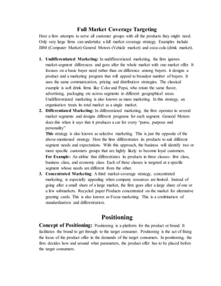 Full Market Coverage Targeting
Here a firm attempts to serve all customer groups with all the products they might need.
Only very large firms can undertake a full market coverage strategy. Examples include
IBM (Computer Market) General Motors (Vehicle market) and coca-cola (drink market).
1. Undifferentiated Marketing: In undifferentiated marketing, the firm ignores
market-segment differences and goes after the whole market with one market offer. It
focuses on a basic buyer need rather than on difference among buyers. it designs a
product and a marketing program that will appeal to broadest number of buyers. It
uses the same communication, pricing and distribution strategies. The classical
example is soft drink firms like Coke and Pepsi, who retain the same flavor,
advertising, packaging etc across segments in different geographical areas.
Undifferentiated marketing is also known as mass marketing. In this strategy, an
organisation treats its total market as a single market.
2. Differentiated Marketing: In differentiated marketing, the firm operates in several
market segments and designs different programs for each segment. General Motors
does this when it says that it produces a car for every “purse, purpose and
personality”
This strategy is also known as selective marketing. This is just the opposite of the
above-mentioned strategy. Here the firm differentiates its products to suit different
segment needs and expectations. With this approach, the business will identify two or
more specific customers groups that are highly likely to become loyal customers.
For Example: An airline that differentiates its products in three classes- first class,
business class, and economy class. Each of these classes is targeted at a specific
segment whose needs are different from the other.
3. Concentrated Marketing: A third market-coverage strategy, concentrated
marketing, is especially appealing when company resources are limited. Instead of
going after a small share of a large market, the firm goes after a large share of one or
a few submarkets. Recycled paper Products concentrated on the market for alternative
greeting cards. This is also known as Focus marketing. This is a combination of
standardization and differentiation.
Positioning
Concept of Positioning: Positioning is a platform for the product or brand. It
facilitates the brand to get through to the target consumer. Positioning is the act of fixing
the locus of the product offer in the demands of the target consumers. In positioning, the
firm decides how and around what parameters, the product offer has to be placed before
the target consumers.
 