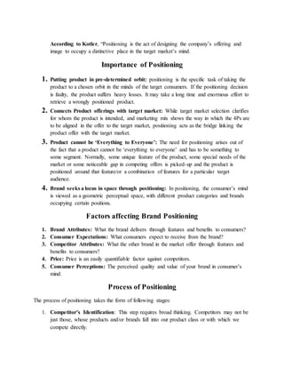 According to Kotler, “Positioning is the act of designing the company’s offering and
image to occupy a distinctive place in the target market’s mind.
Importance of Positioning
1. Putting product in pre-determined orbit: positioning is the specific task of taking the
product to a chosen orbit in the minds of the target consumers. If the positioning decision
is faulty, the product suffers heavy losses. It may take a long time and enormous effort to
retrieve a wrongly positioned product.
2. Connects Product offerings with target market: While target market selection clarifies
for whom the product is intended, and marketing mix shows the way in which the 4Ps are
to be aligned in the offer to the target market, positioning acts as the bridge linking the
product offer with the target market.
3. Product cannot be ‘Everything to Everyone’: The need for positioning arises out of
the fact that a product cannot be ‘everything to everyone’ and has to be something to
some segment. Normally, some unique feature of the product, some special needs of the
market or some noticeable gap in competing offers is picked-up and the product is
positioned around that feature/or a combination of features for a particular target
audience.
4. Brand seeks a locus in space through positioning: In positioning, the consumer’s mind
is viewed as a geometric perceptual space, with different product categories and brands
occupying certain positions.
Factors affecting Brand Positioning
1. Brand Attributes: What the brand delivers through features and benefits to consumers?
2. Consumer Expectations: What consumers expect to receive from the brand?
3. Competitor Attributes: What the other brand in the market offer through features and
benefits to consumers?
4. Price: Price is an easily quantifiable factor against competitors.
5. Consumer Perceptions: The perceived quality and value of your brand in consumer’s
mind.
Process of Positioning
The process of positioning takes the form of following stages:
1. Competitor’s Identification: This step requires broad thinking. Competitors may not be
just those, whose products and/or brands fall into our product class or with which we
compete directly.
 