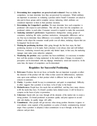 2. Determining how competitors are perceived and evaluated: Once we define the
competitors, we must determine how they are perceived by consumers. Which attributes
are important to customers in evaluating a product and/or brand? Consumers are asked to
take part in focus groups and/or complete surveys indicating which attributes are
considered important to them in their purchase decisions.
3. Determining the Competitor’s position: We must determine how each competitor is
positioned with respect to each attributes. This will also show how the competitors are
positioned relative to each other. Consumer research is required to make this assessment.
4. Analyzing customer’s preferences: Segmentation distinguishes among groups of
consumers, including life styles; purchase motivations, demographic differences and so
on. One way to determine these differences is to consider the ideal brand or product,
defined as the object the consumer would prefer over all others, including objects that can
be imagined but do not exist.
5. Making the positioning decision: After going through the first four steps, the final
positioning decision is to be made. Such a decision is not always clear and well defined.
However, conducting research may provide only limited input; in that case, the marketing
manager must make some subjective judgment.
6. Monitoring the position: once a position has been established, it is necessary to monitor
how well this position is being maintained in the market place. Changes in consumer’s
perception can be determined with any slippage immediately noted and reacted to. At the
same time, the impact of competitors can be determined.
Requisites for Successful Positioning
1. Relevance: Positions that do not focus on benefits that are important to people or reflect
the character of the product will fail. Often in their search for differentiation, marketers
seize upon some attributes in their product which is different but in reality is of little
concern to customers.
2. Clarity: A position should be easy to communicate and quick to comprehend. Difficulty
in either suggests that a position is too fuzzy to be of value to the brand.
3. Distinctiveness: People have few needs that are unfulfilled, and they have many choices
to fill the needs they have. If a brand’s position lacks distinctiveness it will be forced to
compete on the bases of price or promotion.
4. Coherence: Speak with one voice through all the elements of the market mix to create a
strong position. If a brand positioned as premium quality and price appears in an end-
aisle sale display, its quality image will suffer.
5. Commitment: often people will get nervous when strong position threatens to ignore or
even alienate some segment of the population as a price of clearly communicating desired
target. Once a position is adopted, it takes commitment to see it through, in the face of
criticism and pot shots.
 