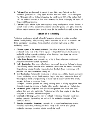 6. Patience: Crest has dominated its market for over thirty years. When it was first
introduced, positioned as a cavity fighter its share never rose above 13% for three years.
The ADA approval was the key to launching the brand to over 40% of the market. Had
P&G lost patience after two or three years, someone else would be enjoying the profits of
the powerful brand position.
7. Courage: It goes without saying that adopting a strong brand position requires bravery. It
is much easier to defend an appeal to everyone with rather generic sales pitch. It must be
believed that the position makes strategic sense for this brand and then stick to your guns.
Errors in Positioning
Positioning is undeniably a tough job, and if a marketer attempts to position a product
without careful planning, it becomes very difficult to sustain the product in the market and
derive a competitive advantage. There are certain errors that might creep up while
positioning a product:
1. Obvious aspects of the product features: Quite often, it happens that a product is
positioned on the basis of the obvious aspects of the product features; this become too
predictable and the charm in positioning is lost. However, many times, the obvious
aspects have to be used for positioning.
2. Living in the Future: Most companies try to live in future rather than position their
products based on their current capabilities.
3. Under Positioning: This occurs when buyers know much less about the brand or do not
know anything special about the brand. Marketers often commit the mistake of diluting
the positioning strategy to make it more attractive. Product should be positioned with
powerful ideas and communicated as they are.
4. Over Positioning: Just as under positioning of a brand is a possibility, there is also scope
for over positioning a brand. In this situation, buyers may have a very narrow image of
the company’s brand. Over positioning is usually seen in cases where the firm initially
promotes its brand as a premium brand.
Example: Customers perceive the Tanishq jewellery brand to be very high priced, while
the reality is quite the opposite as Tanishq offers jewellery that suit every budget also.
5. Short-term gains: Companies often position their products such that it helps them
achieve short-term sales and profits. Positioning has to be done keeping in mind long-
term gains in the market and short-term gains.
6. Confused positioning: Another error is confused positioning. Marketers should not
confuse consumers by meddling too much with the positioning strategies of their
established brands.
7. Doubtful positioning: Sometimes companies try to create brand awareness among
customers even before positioning the brand clearly in the market. This type of
positioning generates a negative attitude towards the brand.
 