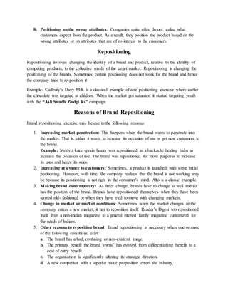 8. Positioning on the wrong attributes: Companies quite often do not realize what
customers expect from the product. As a result, they position the product based on the
wrong attributes or on attributes that are of no interest to the customers.
Repositioning
Repositioning involves changing the identity of a brand and product, relative to the identity of
competing products, in the collective minds of the target market. Repositioning is changing the
positioning of the brands. Sometimes certain positioning does not work for the brand and hence
the company tries to re-position it
Example: Cadbury’s Dairy Milk is a classical example of a re-positioning exercise where earlier
the chocolate was targeted at children. When the market got saturated it started targeting youth
with the “Asli Swadh Zindgi ka” campaign.
Reasons of Brand Repositioning
Brand repositioning exercise may be due to the following reasons:
1. Increasing market penetration: This happens when the brand wants to penetrate into
the market. That is, either it wants to increase its occasion of use or get new customers to
the brand.
Example: Moov a knee sprain healer was repositioned as a backache healing balm to
increase the occasion of use. The brand was repositioned for more purposes to increase
its uses and hence its sales.
2. Increasing relevance to customers: Sometimes, a product is launched with some initial
positioning. However, with time, the company realizes that the brand is not working may
be because its positioning is not right in the consumer’s mind. Alto is a classic example.
3. Making brand contemporary: As times change, brands have to change as well and so
has the position of the brand. Brands have repositioned themselves when they have been
termed old- fashioned or when they have tried to move with changing markets.
4. Change in market or market conditions: Sometimes when the market changes or the
company enters a new market, it has to reposition itself. Reader’s Digest too repositioned
itself from a non-Indian magazine to a general interest family magazine customized for
the needs of Indians.
5. Other reasons to reposition brand: Brand repositioning in necessary when one or more
of the following conditions exist:
a. The brand has a bad, confusing or non-existent image.
b. The primary benefit the brand “owns” has evolved from differentiating benefit to a
cost of entry benefit.
c. The organisation is significantly altering its strategic direction.
d. A new competitor with a superior value proposition enters the industry.
 