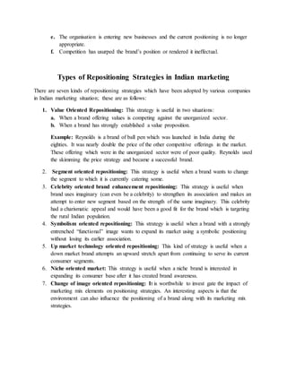 e. The organisation is entering new businesses and the current positioning is no longer
appropriate.
f. Competition has usurped the brand’s position or rendered it ineffectual.
Types of Repositioning Strategies in Indian marketing
There are seven kinds of repositioning strategies which have been adopted by various companies
in Indian marketing situation; these are as follows:
1. Value Oriented Repositioning: This strategy is useful in two situations:
a. When a brand offering values is competing against the unorganized sector.
b. When a brand has strongly established a value proposition.
Example: Reynolds is a brand of ball pen which was launched in India during the
eighties. It was nearly double the price of the other competitive offerings in the market.
These offering which were in the unorganized sector were of poor quality. Reynolds used
the skimming the price strategy and became a successful brand.
2. Segment oriented repositioning: This strategy is useful when a brand wants to change
the segment to which it is currently catering some.
3. Celebrity oriented brand enhancement repositioning: This strategy is useful when
brand uses imaginary (can even be a celebrity) to strengthen its association and makes an
attempt to enter new segment based on the strength of the same imaginary. This celebrity
had a charismatic appeal and would have been a good fit for the brand which is targeting
the rural Indian population.
4. Symbolism oriented repositioning: This strategy is useful when a brand with a strongly
entrenched “functional” image wants to expand its market using a symbolic positioning
without losing its earlier association.
5. Up market technology oriented repositioning: This kind of strategy is useful when a
down market brand attempts an upward stretch apart from continuing to serve its current
consumer segments.
6. Niche oriented market: This strategy is useful when a niche brand is interested in
expanding its consumer base after it has created brand awareness.
7. Change of image oriented repositioning: It is worthwhile to invest gate the impact of
marketing mix elements on positioning strategies. An interesting aspects is that the
environment can also influence the positioning of a brand along with its marketing mix
strategies.
 
