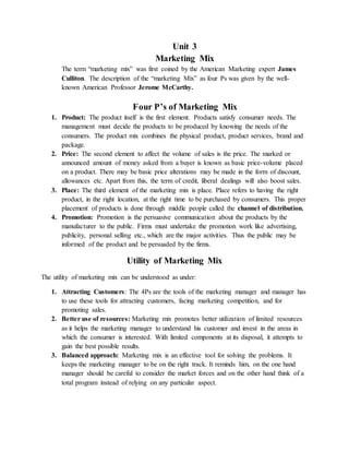 Unit 3
Marketing Mix
The term “marketing mix” was first coined by the American Marketing expert James
Culliton. The description of the “marketing Mix” as four Ps was given by the well-
known American Professor Jerome McCarthy.
Four P’s of Marketing Mix
1. Product: The product itself is the first element. Products satisfy consumer needs. The
management must decide the products to be produced by knowing the needs of the
consumers. The product mix combines the physical product, product services, brand and
package.
2. Price: The second element to affect the volume of sales is the price. The marked or
announced amount of money asked from a buyer is known as basic price-volume placed
on a product. There may be basic price alterations may be made in the form of discount,
allowances etc. Apart from this, the term of credit, liberal dealings will also boost sales.
3. Place: The third element of the marketing mix is place. Place refers to having the right
product, in the right location, at the right time to be purchased by consumers. This proper
placement of products is done through middle people called the channel of distribution.
4. Promotion: Promotion is the persuasive communication about the products by the
manufacturer to the public. Firms must undertake the promotion work like advertising,
publicity, personal selling etc., which are the major activities. Thus the public may be
informed of the product and be persuaded by the firms.
Utility of Marketing Mix
The utility of marketing mix can be understood as under:
1. Attracting Customers: The 4Ps are the tools of the marketing manager and manager has
to use these tools for attracting customers, facing marketing competition, and for
promoting sales.
2. Better use of resources: Marketing mix promotes better utilization of limited resources
as it helps the marketing manager to understand his customer and invest in the areas in
which the consumer is interested. With limited components at its disposal, it attempts to
gain the best possible results.
3. Balanced approach: Marketing mix is an effective tool for solving the problems. It
keeps the marketing manager to be on the right track. It reminds him, on the one hand
manager should be careful to consider the market forces and on the other hand think of a
total program instead of relying on any particular aspect.
 