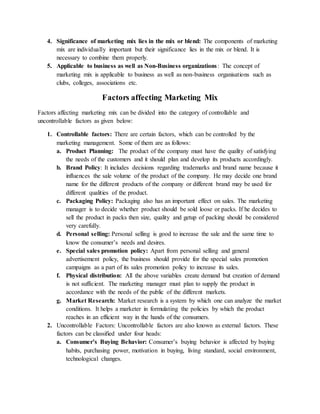 4. Significance of marketing mix lies in the mix or blend: The components of marketing
mix are individually important but their significance lies in the mix or blend. It is
necessary to combine them properly.
5. Applicable to business as well as Non-Business organizations: The concept of
marketing mix is applicable to business as well as non-business organisations such as
clubs, colleges, associations etc.
Factors affecting Marketing Mix
Factors affecting marketing mix can be divided into the category of controllable and
uncontrollable factors as given below:
1. Controllable factors: There are certain factors, which can be controlled by the
marketing management. Some of them are as follows:
a. Product Planning: The product of the company must have the quality of satisfying
the needs of the customers and it should plan and develop its products accordingly.
b. Brand Policy: It includes decisions regarding trademarks and brand name because it
influences the sale volume of the product of the company. He may decide one brand
name for the different products of the company or different brand may be used for
different qualities of the product.
c. Packaging Policy: Packaging also has an important effect on sales. The marketing
manager is to decide whether product should be sold loose or packs. If he decides to
sell the product in packs then size, quality and getup of packing should be considered
very carefully.
d. Personal selling: Personal selling is good to increase the sale and the same time to
know the consumer’s needs and desires.
e. Special sales promotion policy: Apart from personal selling and general
advertisement policy, the business should provide for the special sales promotion
campaigns as a part of its sales promotion policy to increase its sales.
f. Physical distribution: All the above variables create demand but creation of demand
is not sufficient. The marketing manager must plan to supply the product in
accordance with the needs of the public of the different markets.
g. Market Research: Market research is a system by which one can analyze the market
conditions. It helps a marketer in formulating the policies by which the product
reaches in an efficient way in the hands of the consumers.
2. Uncontrollable Factors: Uncontrollable factors are also known as external factors. These
factors can be classified under four heads:
a. Consumer’s Buying Behavior: Consumer’s buying behavior is affected by buying
habits, purchasing power, motivation in buying, living standard, social environment,
technological changes.
 