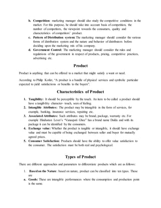 b. Competition: marketing manager should also study the competitive conditions in the
market. For this purpose, he should take into account basis of competition, the
number of competitors, the viewpoint towards the consumers, quality and
characteristics of competitors’ product.
c. Pattern of Distribution system: The marketing manager should consider the various
forms of distribution system and the nature and behavior of distributors before
deciding upon the marketing mix of his company.
d. Government Control: The marketing manager should consider the rules and
regulations of the government in respect of products, pricing, competitive practices,
advertising etc.
Product
Product is anything that can be offered to a market that might satisfy a want or need.
According to Philip Kotler, “A product is a bundle of physical services and symbolic particular
expected to yield satisfactions or benefits to the buyers”.
Characteristics of Product
1. Tangibility: It should be perceptible by the touch. An item to be called a product should
have a tangibility character- touch, seen of feeling.
2. Intangible Attributes: The product may be intangible in the form of services, for
example, banking, insurance services, repairing etc.
3. Associated Attributes: Such attributes may be brand, package, warranty etc. For
example Hindustan Lever’s “Vanaspati Ghee” has a brand name Dalda and with its
package it can be identified by the consumers.
4. Exchange value: Whether the product is tangible or intangible, it should have exchange
value and must be capable of being exchanged between seller and buyer for mutually
agreed prices.
5. Consumer Satisfaction: Products should have the ability to offer value satisfaction to
the consumer. The satisfaction must be both real and psychological.
Types of Product
There are different approaches and parameters to differentiate products which are as follows:
1. Basedon the Nature: based on nature, product can be classified into ten types. These
are
a. Goods: These are intangible performances where the consumption and production point
is the same.
 