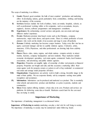 The scope of marketing is as follows:
I. Goods: Physical good constitute the bulk of most countries’ production and marketing
effort. In developing nations, goods particularly food, commodities, clothing and housing
are the mainstay of the economy.
II. Services: Services include the work of airlines, hotel, car rentals, hospitals, schools, as
well as professional working within or for companies, such as accountants, lawyers,
engineers, doctors, software programmers and management consultants.
III. Experiences: By orchestrating several services and goods, one can create and stage
different market experience.
IV. Events: Marketers promote time-based events such as the Olympics, company
anniversaries, major trade shows, and sports events. There is a whole profession of event
planners who work out the details of an occasion and stage it come off perfectly.
V. Persons: Celebrity marketing has become a major business. Today every film star has an
agent, a personal manager and ties to a public relations agency. Cricketers, artists,
musicians, CEOs, Physicians, and other professionals are drawing help from celebrity
marketers.
VI. Places: Places- cities, states, regions, and whole nations- compete actively to attract
tourists, factories, company headquarters and new residents. Place marketers include
economic development specialists, real estate agents, commercial banks, local business
associations, and advertising and public relation agencies.
VII. Properties: Properties are tangible rights of ownership of either real property or financial
property. Properties are bought and sold, and this occasions a marketing effort. Real
estate agents work for property owners or seekers to sell or buy residential or commercial
real estate and arrange rental properties off-shore.
VIII. Organisations: Organisations are actively work to build a strong, favorable image in the
mind of their publics. We see corporate identity ads by companies seeking more public
recognition and acceptance.
IX. Information: Information can be produced and marketed as a product. This is essentially
what schools and universities produce and distribute at a price to parents, students and
communities.
X. Ideas: Every market offering includes a basic idea at its core. Products and services are
platforms for delivering some idea or benefit. Marketers search hard for the core need
they are trying to satisfy.
Importance of Marketing
The importance of marketing management is as discussed below:
Importance of Marketing to society: marketing can play a vital role for well being to society.
The importance of marketing to society may be summarized under following heads:
 