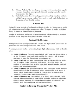 iii. Salutary Products: They have long run advantages but have no immediate appeal to
consumers. Hence firms are not primarily interested in such products. For example:
Soyabean chips (diet chips).
iv. Desirable Products: These have a happy combination of high immediate satisfaction
and high long run consumer welfare. Tasty, nutritious, ready- made food products are
the examples of such desirable products.
Product mix
Product Mix is the composite of products offered for sale by a firm or a business unit. A product
mix is the combination of products that a company offers. The greater the number of offerings,
derives the greater the chance of satisfying a customer.
Example: If an enterprise manufactures or deals with different varieties of soap, oil, toothpaste,
toothbrush etc. the group of all these products is called ‘Product Mix’.
Product Mix Decisions
An Organisation with several product lines has a product mix. A product mix consists of all the
product lines and items that a particular seller offers for sale.
A company’s product mix has a certain width, length, depth and consistency which are described
below:
1. Product Mix Length: The length of a product mix refers to the total number of items in
the mix. HUL carries many brands within each line. For example, it sells six laundry
detergents, ten soaps, four shampoos and two toothpastes etc.
2. Product Mix Width: The width of a product mix refers to how many different product
lines the company carries. For example, HUL markets a fairly wide product mix
consisting of many product lines, including paper, food, household cleaning, medicinal,
cosmetics, and personal care products.
3. Product Mix Depth: The depth of a product mix refers to how many variants are offered
of each product in the line. In other words, product mix depth refers to the number of
versions offered of each product in the line. If Close-up comes in 5sizes and three
formulation (red, green, blue), Close-up has depth of 15.
4. Product Mix Consistency: The consistency of the product mix refers to how closely
relate the various product lines are in the end use, production requirements, distribution
channels, or some other way. HUL product lines are consistent in so far as they are
consumer goods that go through the same distribution channels.
Factors Influencing Change in Product Mix
 