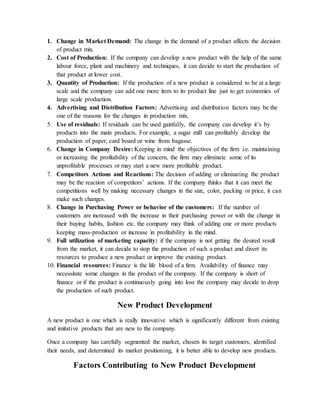 1. Change in Market Demand: The change in the demand of a product affects the decision
of product mix.
2. Cost of Production: If the company can develop a new product with the help of the same
labour force, plant and machinery and techniques, it can decide to start the production of
that product at lower cost.
3. Quantity of Production: If the production of a new product is considered to be at a large
scale and the company can add one more item to its product line just to get economies of
large scale production.
4. Advertising and Distribution Factors: Advertising and distribution factors may be the
one of the reasons for the changes in production mix.
5. Use of residuals: If residuals can be used gainfully, the company can develop it’s by
products into the main products. For example, a sugar mill can profitably develop the
production of paper, card board or wine from bagasse.
6. Change in Company Desire: Keeping in mind the objectives of the firm i.e. maintaining
or increasing the profitability of the concern, the firm may eliminate some of its
unprofitable processes or may start a new more profitable product.
7. Competitors Actions and Reactions: The decision of adding or eliminating the product
may be the reaction of competitors’ actions. If the company thinks that it can meet the
competitions well by making necessary changes in the size, color, packing or price, it can
make such changes.
8. Change in Purchasing Power or behavior of the customers: If the number of
customers are increased with the increase in their purchasing power or with the change in
their buying habits, fashion etc. the company may think of adding one or more products
keeping mass-production or increase in profitability in the mind.
9. Full utilization of marketing capacity: if the company is not getting the desired result
from the market, it can decide to stop the production of such a product and divert its
resources to produce a new product or improve the existing product.
10. Financial resources: Finance is the life blood of a firm. Availability of finance may
necessitate some changes in the product of the company. If the company is short of
finance or if the product is continuously going into loss the company may decide to drop
the production of such product.
New Product Development
A new product is one which is really innovative which is significantly different from existing
and imitative products that are new to the company.
Once a company has carefully segmented the market, chosen its target customers, identified
their needs, and determined its market positioning, it is better able to develop new products.
Factors Contributing to New Product Development
 