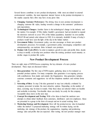 Several factors contribute to new product development, while most are related to external
environmental variables, the most important internal factors in the product development is
the surplus capacity that a firm may have at any given time.
1. Changing Customer Preferences: The driving force in new product development is
changing customer life styles, leading towards a change in the customers’ preferences
and expectations.
2. Technological Changes: Another factor is the technological change in the industry and
the market. For example: If Mrs. Indira Gandhi’s government had not decided to expand
the television network to cover 70% of the Indian population, launched its own satellite
INSAT IB and started color telecast in 1982. It is extremely doubtful if many of today’s
products would have seen the light of the day in the Indian market.
3. Government Policy: Government policy can also encourage or foster new product
development processes. For example, a government policy encouraging competition and
entrepreneurship can motivate firms to launch new products.
4. Product Life Cycle (PLC): In order to maintain growth in sales and profits firms decide
to drop or modify or develop new products when the existing products reach maturity or
decline stages in product life cycles.
New Product Development Process
There are eight steps of NPD Process comprising the key elements of a new product
development. These steps are discussed below:
1. Idea generation: The first step of NPD requires gathering ideas to be evaluated as
potential product options. For many companies idea generation is an ongoing process
with contributions from inside and outside the Organisation. Idea generation includes
customer comments and suggestions via toll free telephone numbers and website forms
etc.
2. Screening of Idea: In step 2 the idea generated in step 1are critically evaluated by
company personnel to isolate the most attractive options. Depending on the number of
ideas, screening may be done in rounds. Only those ideas are selected which are feasible
and workable to develop. Non feasible ideas can clearly be costly for the company.
Acceptable ideas move on the next step.
3. Concept Development and Testing: With a few ideas in hand the marketer now
attempts to obtain initial feedback from customers, distributers and own employees. Ideas
are presented to a group in the form of concept and not in actual working form.
4. Marketing Strategy and Development: How will the product/service idea be launched
within the market? A proposed marketing strategy will be written laying out the
marketing mix strategy of the product, the segmentation, targeting and positioning
strategy sales and profits that are expected. After testing, the new-product manager must
 