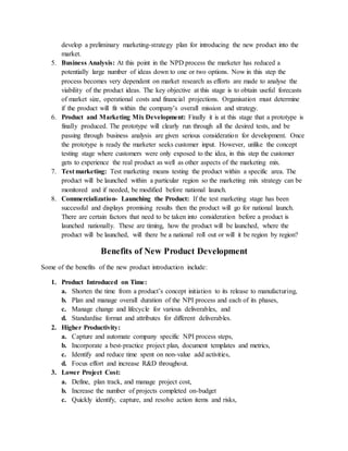 develop a preliminary marketing-strategy plan for introducing the new product into the
market.
5. Business Analysis: At this point in the NPD process the marketer has reduced a
potentially large number of ideas down to one or two options. Now in this step the
process becomes very dependent on market research as efforts are made to analyse the
viability of the product ideas. The key objective at this stage is to obtain useful forecasts
of market size, operational costs and financial projections. Organisation must determine
if the product will fit within the company’s overall mission and strategy.
6. Product and Marketing Mix Development: Finally it is at this stage that a prototype is
finally produced. The prototype will clearly run through all the desired tests, and be
passing through business analysis are given serious consideration for development. Once
the prototype is ready the marketer seeks customer input. However, unlike the concept
testing stage where customers were only exposed to the idea, in this step the customer
gets to experience the real product as well as other aspects of the marketing mix.
7. Test marketing: Test marketing means testing the product within a specific area. The
product will be launched within a particular region so the marketing mix strategy can be
monitored and if needed, be modified before national launch.
8. Commercialization- Launching the Product: If the test marketing stage has been
successful and displays promising results then the product will go for national launch.
There are certain factors that need to be taken into consideration before a product is
launched nationally. These are timing, how the product will be launched, where the
product will be launched, will there be a national roll out or will it be region by region?
Benefits of New Product Development
Some of the benefits of the new product introduction include:
1. Product Introduced on Time:
a. Shorten the time from a product’s concept initiation to its release to manufacturing,
b. Plan and manage overall duration of the NPI process and each of its phases,
c. Manage change and lifecycle for various deliverables, and
d. Standardise format and attributes for different deliverables.
2. Higher Productivity:
a. Capture and automate company specific NPI process steps,
b. Incorporate a best-practice project plan, document templates and metrics,
c. Identify and reduce time spent on non-value add activities,
d. Focus effort and increase R&D throughout.
3. Lower Project Cost:
a. Define, plan track, and manage project cost,
b. Increase the number of projects completed on-budget
c. Quickly identify, capture, and resolve action items and risks,
 
