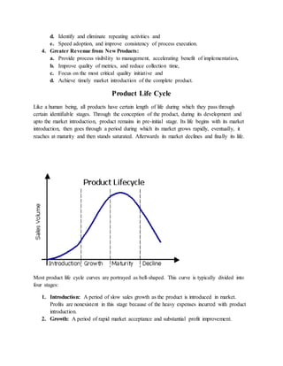d. Identify and eliminate repeating activities and
e. Speed adoption, and improve consistency of process execution.
4. Greater Revenue from New Products:
a. Provide process visibility to management, accelerating benefit of implementation,
b. Improve quality of metrics, and reduce collection time,
c. Focus on the most critical quality initiative and
d. Achieve timely market introduction of the complete product.
Product Life Cycle
Like a human being, all products have certain length of life during which they pass through
certain identifiable stages. Through the conception of the product, during its development and
upto the market introduction, product remains in pre-initial stage. Its life begins with its market
introduction, then goes through a period during which its market grows rapidly, eventually, it
reaches at maturity and then stands saturated. Afterwards its market declines and finally its life.
Most product life cycle curves are portrayed as bell-shaped. This curve is typically divided into
four stages:
1. Introduction: A period of slow sales growth as the product is introduced in market.
Profits are nonexistent in this stage because of the heavy expenses incurred with product
introduction.
2. Growth: A period of rapid market acceptance and substantial profit improvement.
 