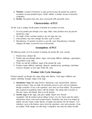 3. Maturity: A period of slowdown in sales growth because the product has achieved
acceptance by most potential buyers. Profits stabilize or decline because of increased
competition.
4. Decline: The period when sales show a downward drift and profits erode.
Characteristics of PLC
The life cycle is nothing but the pattern of demand for a product over time.
1. No every product goes through every stage. Infact, many products never get past the
introduction stage.
2. The length of time a product spends in any one stage may vary.
3. Some products may move through the entire cycle in weeks.
4. Repositioning of a product can lead to a, new life cycle. Repositioning is basically
changing the image or perceived uses of the product.
Assumptions of PLC
The following points are to be assumed in studying the product life cycle concept:
1. Products have a limited life.
2. Product sales pass through distinct stages, each posing different challenges, opportunities,
and problems to the seller.
3. Profits rise and fall at different stages of the product life cycle.
4. Products require different marketing, financial, manufacturing, purchasing, and human
resources strategies in each stage of their life cycle.
Product Life Cycle Strategies
Products typically go through four stages during their lifetime. Each stage is different and
requires marketing strategies unique to the stage.
1. Introduction Stage This stage involves introducing a new and previously unknown
product to buyers. Sales are small, the production process is new, and cost reductions
through economies of size or the experience curve have not been realized. The promotion
plan is geared to acquainting buyers with the product. The pricing plan is focused on
first-time buyers and enticing them to try the product.
2. Growth stage: In this stage, sales grow rapidly. Buyers have become
Acquainted with the product and are willing to buy it. So, new buyers enter the market
and previous buyers come back as repeat buyers. Production may need to be ramped up
quickly and may require a large infusion of capital and expertise into the business. Cost
reductions occur as the business moves down the experience curve and economies of size
are realized. Profit margins are often large. Competitors may enter the market but little
 