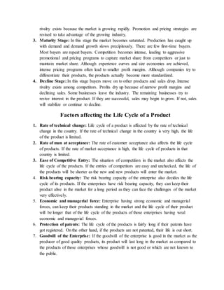rivalry exists because the market is growing rapidly. Promotion and pricing strategies are
revised to take advantage of the growing industry.
3. Maturity Stage: In this stage the market becomes saturated. Production has caught up
with demand and demand growth slows precipitously. There are few first-time buyers.
Most buyers are repeat buyers. Competition becomes intense, leading to aggressive
promotional and pricing programs to capture market share from competitors or just to
maintain market share. Although experience curves and size economies are achieved,
intense pricing programs often lead to smaller profit margins. Although companies try to
differentiate their products, the products actually become more standardized.
4. Decline Stage: In this stage buyers move on to other products and sales drop. Intense
rivalry exists among competitors. Profits dry up because of narrow profit margins and
declining sales. Some businesses leave the industry. The remaining businesses try to
revive interest in the product. If they are successful, sales may begin to grow. If not, sales
will stabilize or continue to decline.
Factors affecting the Life Cycle of a Product
1. Rate of technical change: Life cycle of a product is affected by the rate of technical
change in the country. If the rate of technical change in the country is very high, the life
of the product is limited.
2. Rate of man at acceptance: The rate of customer acceptance also affects the life cycle
of products. If the rate of market acceptance is high, the life cycle of products in that
country is limited.
3. Ease of Competitive Entry: The situation of competition in the market also affects the
life cycle of the products. If the entries of competitors are easy and unchecked, the life of
the products will be shorter as the new and new products will enter the market.
4. Risk bearing capacity: The risk bearing capacity of the enterprise also decides the life
cycle of its products. If the enterprises have risk bearing capacity, they can keep their
product alive in the market for a long period as they can face the challenges of the market
very effectively.
5. Economic and managerial force: Enterprise having strong economic and managerial
forces, can keep their products standing in the market and the life cycle of their product
will be longer that of the life cycle of the products of those enterprises having weal
economic and managerial forces.
6. Protection of patents: The life cycle of the products is fairly long if their patents have
got registered. On the other hand, if the products are not patented, their life is out short.
7. Goodwill of the Enterprise: If the goodwill of the enterprise is good in the market as the
producer of good quality products, its product will last long in the market as compared to
the products of those enterprises whose goodwill is not good or which are not known to
the public.
 