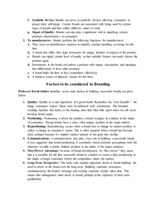f. Symbolic Device: Brands can serve as symbolic devices allowing consumers to
project their self-image. Certain brands are associated with being used by certain
types of people and thus reflect different values or traits.
g. Signal of Quality: Brands can also play a significant role in signalling certain
products characteristics to consumers.
2. To manufacturers: Brands perform the following functions for manufacturers:
a. They serve an identification purpose to simplify product handling or tracing for the
firm.
b. A brand also offers firm legal protection for unique features or aspects of the product.
c. Brands can signal certain level of quality so that satisfied buyers can easily choose the
product again.
d. Investments in the brand can endow a product with unique associations and meanings
that differentiate it from other products.
e. A brand helps the firm to face competition effectively.
f. A brand is source of financial returns for the firms.
Factors to be considered in Branding
Professor David Jobber identifies seven main factors in building successful brands are given
below:
1. Quality: Quality is a vital ingredient of a good brand. Remember the “core benefits”- the
things consumers expect. These must be delivered well, consistently. The branded
washing machine that leaks, or the training shoe that often falls apart when we will never
develop brand equity.
2. Positioning: Positioning is about the position a brand occupies in a market in the minds
of consumers. Strong brands have a clear, often unique position in the target market.
3. Repositioning: Repositioning occurs when a brand tries to change its market position to
reflect a change in consumer’s tastes. This is often required when a brand has become
tired, perhaps because it’s original market natured or has gone into decline.
4. Communications: Communications also play a key role in building a successful brand.
It was suggested that brand positioning is essentially about customer perceptions-with the
objective to build a clearly defined position in the minds of the target audience.
5. First-Mover Advantage: In terms of brand development, by “first-mover” they mean
that it is possible for the first successful brand in a market to create a clear positioning in
the minds of target customers before the competition enters the market.
6. Long-Term Perspective: This leads onto another important factor in brand building: the
need to invest in the brand over the long-term. Building customer awareness,
communicating the brand’s message and creating customer loyalty takes time. This
means that management must invest in brand, perhaps at the expenses of short term
profitability.
 